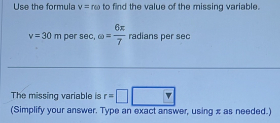 Use the formula v=romega to find the value of the missing variable.
v=30m per sec, omega = 6π /7  radians per sec
The missing variable is r=□ □
(Simplify your answer. Type an exact answer, using π as needed.)