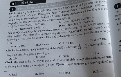 1 De^(frac 3)cv^(frac 3)c nhà
1 C âu trắc nghiệm nhiêu phương an lựa chọn (4.
n sòr
Cầu 1: Sóng truyền từ điểm M đến điểm O rồi đến điểm N trêt
với tốc độ v=20m/ s. Cho biết tại O dạo động có phương trình u_0=4cos (2π ft-π /6)
cm v 2
Câu
nguồi
nhạu 2π/3 rạd Cho  tại 2 điểm gần nhau nhất cách nhau 6 m trên cùng phương truyền sóng thi đao động lệch ph
ON=0.5m. Phương trình sống tại N là u_N=4cos (20π · 9+2π /9)cm. philit
B.
A u_N=4cos (20π t/9-2π /9)cm. D.
C. u_N=4cos (40π t/9-2π /9)cm. trên một phương truyền sóng với tắc độ v. Phương trình u_N=4cos (40π t/9+2π /9)cm. (
b.
sóng của một điểm O trên phương truyền sóng đó là u_0=Acos (2π t/T) cm. Một điểm M cách
Câu 2. B
c.
O khoảng x=lambda /3 thi ở thời điểm t-1)6c6dphi dịch chuyển IIM =2cm Biên độ sóng A có gi
D. A-2dm.
trị là B. A=4cm. C. A=4km.
A. A=2cm. C
Cu 3: Cho một sóng ngang có phương trình sóng là u=8cos 2π ( t/0.1 - x/50 )mm , trong đồ x tính d
bằng cm, t tính bằng giây. Bước sóng là
A. 0, 1m B. 50cm C. 8mm D. 1m
Câu 4: Một sóng cơ học lan truyền trong môi trường vật chất tại một điểm cách nguồn x(m)
có phương trình sóng: u=4cos (2π t- π /4 x)cm 1. Vận tốc truyền sóng trong môi trường đó có giá
trj: C. 16m/s D. 2m/s
A. 8m/s B. 4m/s