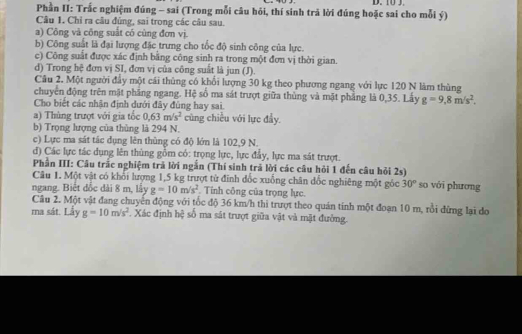 Phần II: Trắc nghiệm đúng - sai (Trong mỗi câu hỏi, thí sinh trả lời đúng hoặc sai cho mỗi ý)
Câu 1. Chỉ ra câu đúng, sai trong các câu sau.
a) Công và công suất có cùng đơn vị.
b) Công suất là đại lượng đặc trưng cho tốc độ sinh công của lực.
c) Công suất được xác định bằng công sinh ra trong một đơn vị thời gian.
d) Trong hệ đơn vị SI, đơn vị của công suất là jun (J).
Câu 2. Một người đầy một cái thủng có khối lượng 30 kg theo phương ngang với lực 120 N làm thùng
chuyển động trên mặt phẳng ngang. Hệ số ma sát trượt giữa thùng và mặt phẳng là 0,35. Lấy g=9,8m/s^2.
Cho biết các nhận định dưới đây đùng hay sai.
a) Thùng trượt với gia tốc 0,63m/s^2 cũng chiều với lực đầy.
b) Trọng lượng của thủng là 294 N.
c) Lực ma sát tác dụng lên thùng có độ lớn là 102,9 N.
d) Các lực tác dụng lên thùng gồm có: trọng lực, lực đẩy, lực ma sát trượt.
Phần III: Câu trắc nghiệm trả lời ngắn (Thí sinh trả lời các câu hỏi 1 đến câu hỏi 2s)
Câu 1. Một vật có khổi lượng 1,5 kg trượt từ đinh đốc xuống chân đốc nghiêng một góc 30° so với phương
ngang. Biết đốc dài 8 m, lấy g=10m/s^2. Tính công của trọng lực.
Câu 2. Một vật đang chuyến động với tốc độ 36 km/h thi trượt theo quán tính một đoạn 10 m, rồi đừng lại do
ma sát. Lấy g=10m/s^2. Xác định hệ số ma sát trượt giữa vật và mặt đưởng.