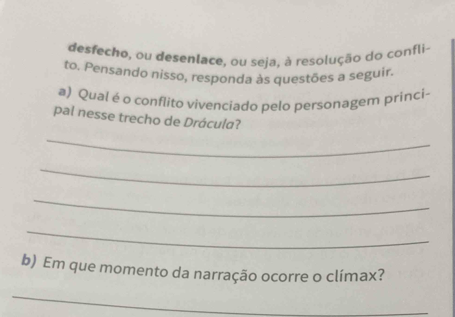 desfecho, ou desenlace, ou seja, à resolução do confli- 
to. Pensando nisso, responda às questões a seguir. 
a) Qual é o conflito vivenciado pelo personagem princi- 
pal nesse trecho de Drácula? 
_ 
_ 
_ 
_ 
b) Em que momento da narração ocorre o clímax? 
_