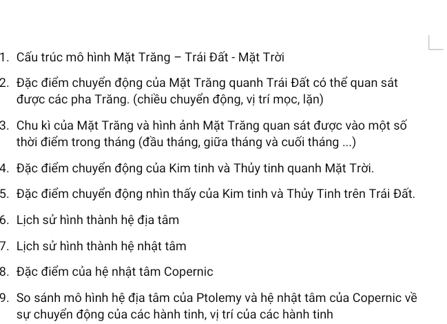 Cấu trúc mô hình Mặt Trăng - Trái Đất - Mặt Trời 
2. Đặc điểm chuyển động của Mặt Trăng quanh Trái Đất có thể quan sát 
được các pha Trăng. (chiều chuyển động, vị trí mọc, lặn) 
3. Chu kì của Mặt Trăng và hình ảnh Mặt Trăng quan sát được vào một số 
thời điểm trong tháng (đầu tháng, giữa tháng và cuối tháng ...) 
4. Đặc điểm chuyển động của Kim tinh và Thủy tinh quanh Mặt Trời. 
5. Đặc điểm chuyển động nhìn thấy của Kim tinh và Thủy Tinh trên Trái Đất. 
6. Lịch sử hình thành hệ địa tâm 
7. Lịch sử hình thành hệ nhật tâm 
8. Đặc điểm của hệ nhật tâm Copernic 
9. So sánh mô hình hệ địa tâm của Ptolemy và hệ nhật tâm của Copernic về 
sự chuyển động của các hành tinh, vị trí của các hành tinh