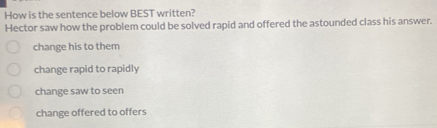 How is the sentence below BEST written?
Hector saw how the problem could be solved rapid and offered the astounded class his answer.
change his to them
change rapid to rapidly
change saw to seen
change offered to offers