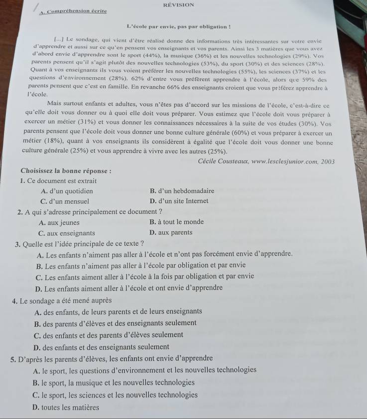 révision
A Compréhension écrite
L'école par envie, pas par obligation !
[...] Le sondage, qui vient d'être réalisé donne des informations très intéressantes sur votre envie
d’apprendre et aussi sur ce qu’en pensent vos enseignants et vos parents. Ainsi les 3 matières que vous avez
d’abord envie d'apprendre sont le sport (44%), la musique (36%) et les nouvelles technologies (29%). Vos
parents pensent qu'il s'agit plutôt des nouvelles technologies (53%), du sport (30%) et des sciences (28%).
Quant à vos enseignants ils vous voient préférer les nouvelles technologies (55%), les sciences (37%) et les
questions d'environnement (28%). 62% d'entre vous préfèrent apprendre à l'école, alors que 59% des
parents pensent que c'est en famille. En revanche 66% des enseignants croient que vous préférez apprendre à
l'école.
Mais surtout enfants et adultes, vous n'êtes pas d'accord sur les missions de l'école, c'est-à-dire ce
qu'elle doit vous donner ou à quoi elle doit vous préparer. Vous estimez que l'école doit vous préparer à
exercer un métier (31%) et vous donner les connaissances nécessaires à la suite de vos études (30%). Vos
parents pensent que l'école doit vous donner une bonne culture générale (60%) et vous préparer à exercer un
métier (18%), quant à vos enseignants ils considèrent à égalité que l'école doit vous donner une bonne
culture générale (25%) et vous apprendre à vivre avec les autres (25%).
Cécile Cousteaux, www.lesclesjunior.com, 2003
Choisissez la bonne réponse :
1. Ce document est extrait
A. d’un quotidien B. d’un hebdomadaire
C. d’un mensuel D. d’un site Internet
2. A qui s’adresse principalement ce document ?
A. aux jeunes B. à tout le monde
C. aux enseignants D. aux parents
3. Quelle est l’idée principale de ce texte ?
A. Les enfants n’aiment pas aller à l’école et n'ont pas forcément envie d’apprendre.
B. Les enfants n’aiment pas aller à l'école par obligation et par envie
C. Les enfants aiment aller à l'école à la fois par obligation et par envie
D. Les enfants aiment aller à l'école et ont envie d'apprendre
4. Le sondage a été mené auprès
A. des enfants, de leurs parents et de leurs enseignants
B. des parents d'élèves et des enseignants seulement
C. des enfants et des parents d'élèves seulement
D. des enfants et des enseignants seulement
5. D'après les parents d'élèves, les enfants ont envie d'apprendre
A. le sport, les questions d’environnement et les nouvelles technologies
B. le sport, la musique et les nouvelles technologies
C. le sport, les sciences et les nouvelles technologies
D. toutes les matières