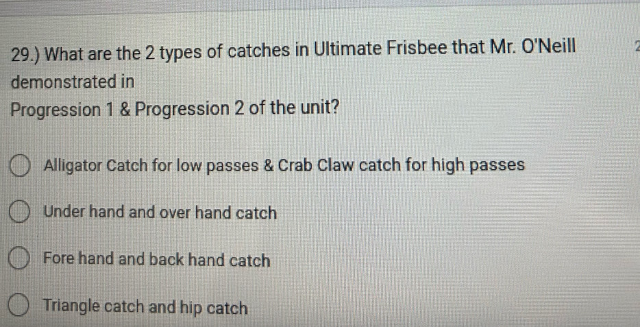 29.) What are the 2 types of catches in Ultimate Frisbee that Mr. O'Neill
demonstrated in
Progression 1 & Progression 2 of the unit?
Alligator Catch for low passes & Crab Claw catch for high passes
Under hand and over hand catch
Fore hand and back hand catch
Triangle catch and hip catch