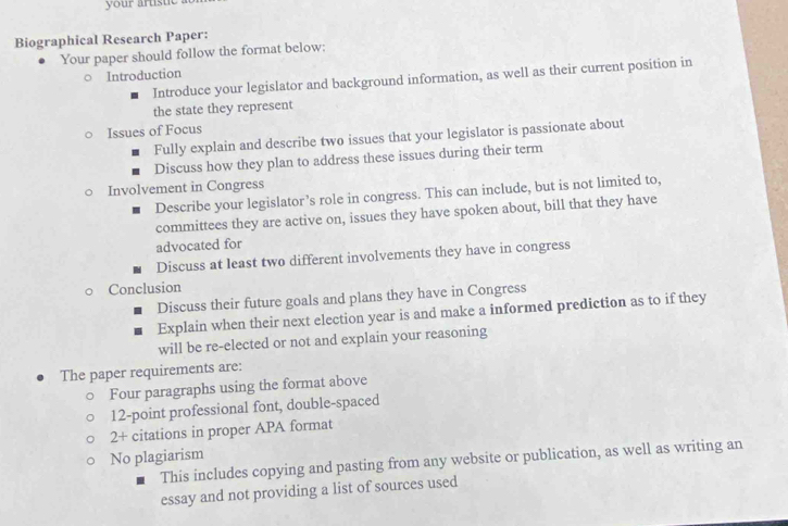 your artistie . 
Biographical Research Paper: 
Your paper should follow the format below: 
Introduction 
Introduce your legislator and background information, as well as their current position in 
the state they represent 
Issues of Focus 
Fully explain and describe two issues that your legislator is passionate about 
Discuss how they plan to address these issues during their term 
Involvement in Congress 
Describe your legislator’s role in congress. This can include, but is not limited to, 
committees they are active on, issues they have spoken about, bill that they have 
advocated for 
Discuss at least two different involvements they have in congress 
Conclusion 
Discuss their future goals and plans they have in Congress 
Explain when their next election year is and make a informed prediction as to if they 
will be re-elected or not and explain your reasoning 
The paper requirements are: 
Four paragraphs using the format above 
12-point professional font, double-spaced 
2+ citations in proper APA format 
No plagiarism 
This includes copying and pasting from any website or publication, as well as writing an 
essay and not providing a list of sources used