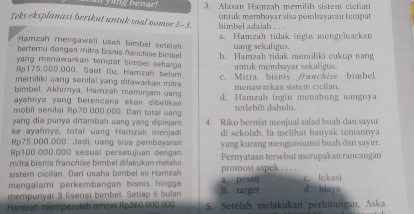 yang benar! 3. Alasan Hamzah memilih sistem cicilan
untuk membayar sisa pembayaran tempat
Teks eksplanasi berikut untuk soal nomor 1-3. bimbel adalah . . .
a. Hamzah tidak ingin mengeluarkan
Hamzah mengawali usah bimbel setelah
uang sekaligus.
bertemu dengan mitra bisnis franchise bimbel
b. Hamzah tidak memiliki cukup uang
yang menawarkan tempat bimbel seharga
untuk membayar sekaligus.
Rp175.000.000. Saat itu, Hamzah belum
memiliki uang senilai yang ditawarkan mitra c. Mitra bisnis franchise bimbel
bimbel. Akhirnya, Hamzah meminjam uang menawarkan sistem cicilan.
d. Hamzah ingin menabung uangnya
ayahnya yang berencana akan dibelikan
terlebih dahulu.
mobil senilai Rp70.000.000. Dari total uang
yang dia punya ditambah uang yang dipinjam 4. Riko berniat menjual salad buah dan sayur
ke ayahnya, total uang Hamzah menjadi di sekolah. Ia melihat banyak temannya
Rp75.000.000. Jadi, uang sisa pembayaran
yang kurang mengonsumsi buah dan sayur.
Rp100.000.000 sesuai persetujuan dengan
Pernyataan tersebut merupakan rancangan
mitra bisnis franchise bimbel dilakukan melalui
sistem cicilan. Dari usaha bimbel ini Hamzah
promosi aspek . . . .
a. pesan c. lokasi
mengalami perkembangan bisnis hingga
mempunyai 3 lisensi bimbel. Setiap 6 bulan
b. target d. biaya
Hamzah memperoleh omzet Rp360.000.000. 5. Setelah melakukan perhitungan, Aska