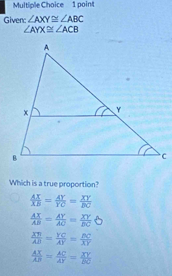 Given: ∠ AXY≌ ∠ ABC
∠ AYX≌ ∠ ACB
Which is a true proportion?
 AX/XB = AY/YC = XY/BC 
 AX/AB = AY/AC = XY/BC 
 XB/AB = YC/AY = BC/XY 
 AX/AB = AC/AY = XY/BC 