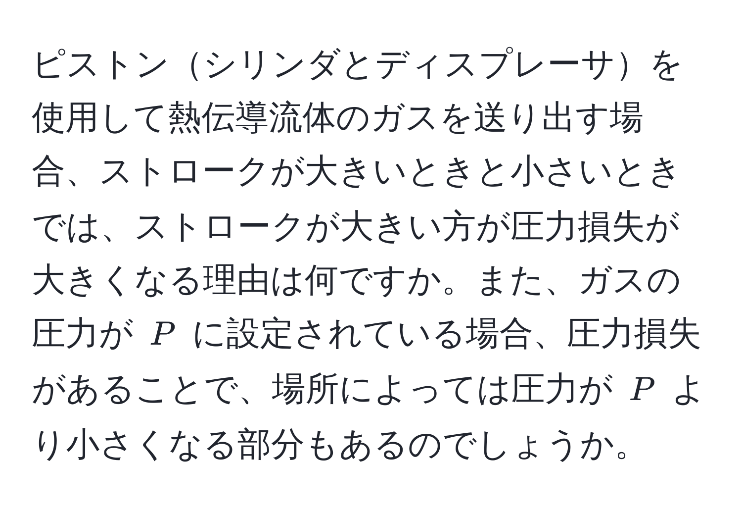 ピストンシリンダとディスプレーサを使用して熱伝導流体のガスを送り出す場合、ストロークが大きいときと小さいときでは、ストロークが大きい方が圧力損失が大きくなる理由は何ですか。また、ガスの圧力が $P$ に設定されている場合、圧力損失があることで、場所によっては圧力が $P$ より小さくなる部分もあるのでしょうか。