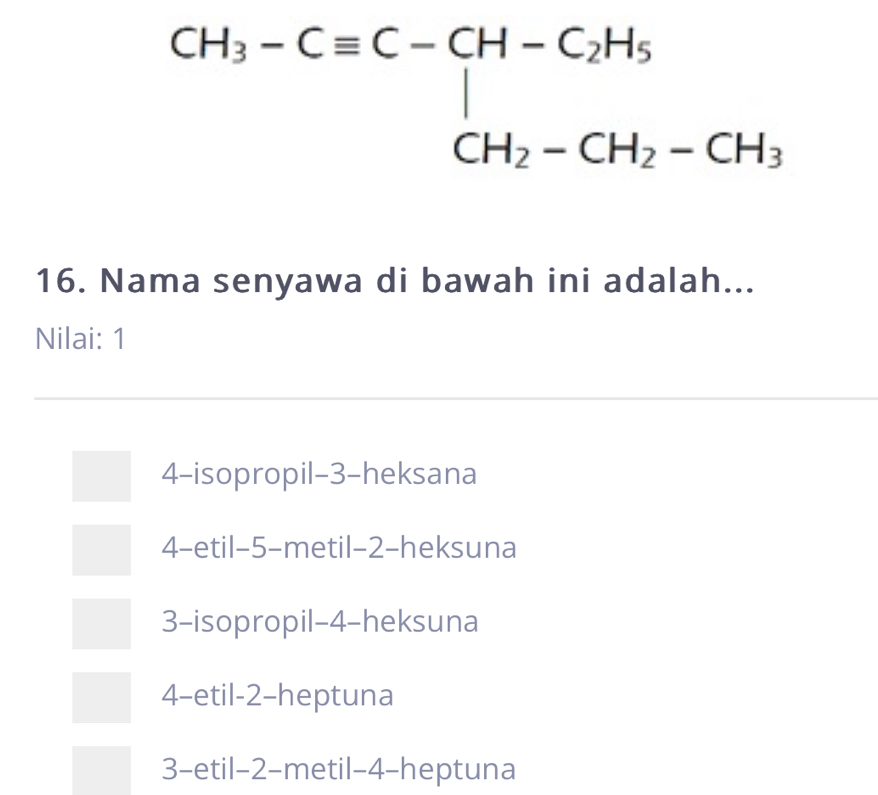 beginarrayr CH_3-Cequiv C-CH-C_2H_5 CH_2-CH_2-CH_3endarray
16. Nama senyawa di bawah ini adalah...
Nilai: 1
4-isopropil- 3 -heksana
4-etil- 5 -metil- 2 -heksuna
3-isopropil- 4 -heksuna
4-etil -2 -heptuna
3-etil -2 -metil- 4 -heptuna