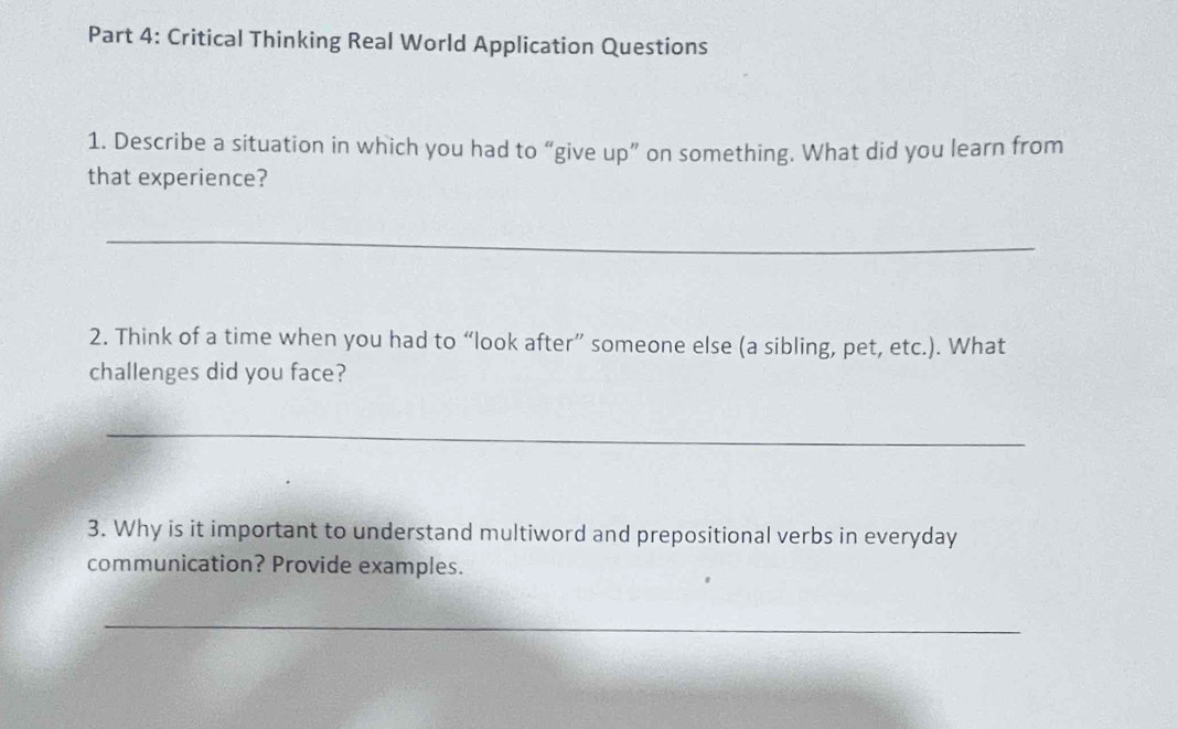 Critical Thinking Real World Application Questions 
1. Describe a situation in which you had to “give up” on something. What did you learn from 
that experience? 
_ 
2. Think of a time when you had to “look after” someone else (a sibling, pet, etc.). What 
challenges did you face? 
_ 
3. Why is it important to understand multiword and prepositional verbs in everyday 
communication? Provide examples. 
_