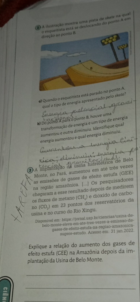 A ilustração mostra uma pista de skate na qual 
itista está se deslocando do ponto A em 
α) Quando o esqueitista está parado 
qual o tipo de energia apresentado pelo skate? 
b) Do ponto A para o ponto B, houve uma 
transformação de energia e um tipo de energia 
aumentou e outra diminuiu. Identifique qual 
energia aumentou e qual energia diminuiu. 
3 A implantação da usina hidreletrica de Belo 
Monte, no Pará, aumentou em até três vezes 
as emissões de gases de efeito estufa (GEE) 
na região amazônica. [...] Os pesquisadores 
chegaram a esse resultado depois de medirem 
os fluxos de metano (CH_4) e dióxido de carbo- 
no (CO_2) em 23 pontos dos reservatórios da 
usina e no curso do Rio Xingu. 
Disponível em: https://jornal.usp.br/ciencias/usina-de- 
belo-monte-eleva-em-ate-tres-vezes-a-emissão-de- 
gases-de-efeito-estufa-na-regiao-amazonica- 
sugere-estudo. Acesso em: 31 jan.2022. 
Explique a relação do aumento dos gases de 
efeito estufa (GEE) na Amazônia depois da im- 
plantação da Usina de Belo Monte. 
_ 
_