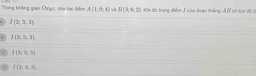 Trong không gian Oxyz, cho hai điểm A(1;0;4) và B(3;6;2). Khi đó trung điểm I của đoạn thẳng AB có tọa độ là
A I(2;3;3).
B I(3;5;3).
C I(3;3;5).
D I(2;4;3).