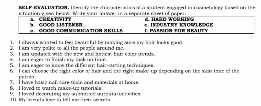 SELF-EVALUATION. Identify the characteristics of a student engaged in cosmetology based on the 
situation given below. Write your answer in a separate sheet of paper. 
a. CREATIVITY d. HARD WORKING 
b. GOOD LISTENER e. INDUSTRY KNOWLEDGE 
c. GOOD COMMUNICATION SKILLS f. PASSION FOR BEAUTY 
1. I always wanted to feel beautiful by making sure my hair looks good. 
2. I am very polite to all the people around me. 
3. I am updated with the new and hottest hair color trends. 
4. I am eager to finish my task on time. 
5. I am eager to know the different hair-cutting techniques. 
6. I can choose the right color of hair and the right make-up depending on the skin tone of the 
patron. 
7. I have basic nail care tools and materials at home. 
8. I loved to watch make-up tutorials. 
9. I loved decorating my submitted outputs/activities. 
10. My friends love to tell me their secrets.