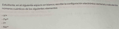 Estudiante, en el siguiente espacio en blanco, escribe la configuración electrónica vectorial y calcula los
números cuánticos de los siguientes elementos
-K^(30)
-Fe^(rd)
-153
-Ne^(10)