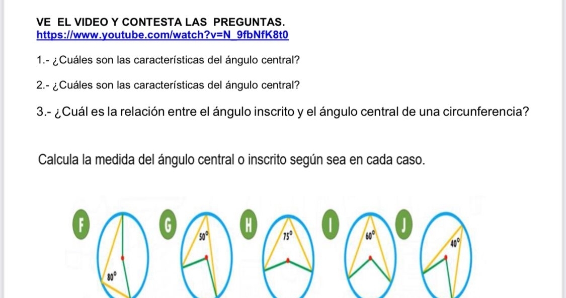 VE EL VIDEO Y CONTESTA LAS PREGUNTAS.
https://www.youtube.com/watch? v=N 9fbNfK8t0
1.- ¿Cuáles son las características del ángulo central?
2.- ¿Cuáles son las características del ángulo central?
3.- ¿Cuál es la relación entre el ángulo inscrito y el ángulo central de una circunferencia?
Calcula la medida del ángulo central o inscrito según sea en cada caso.
F
G
1
50°
60°
40°