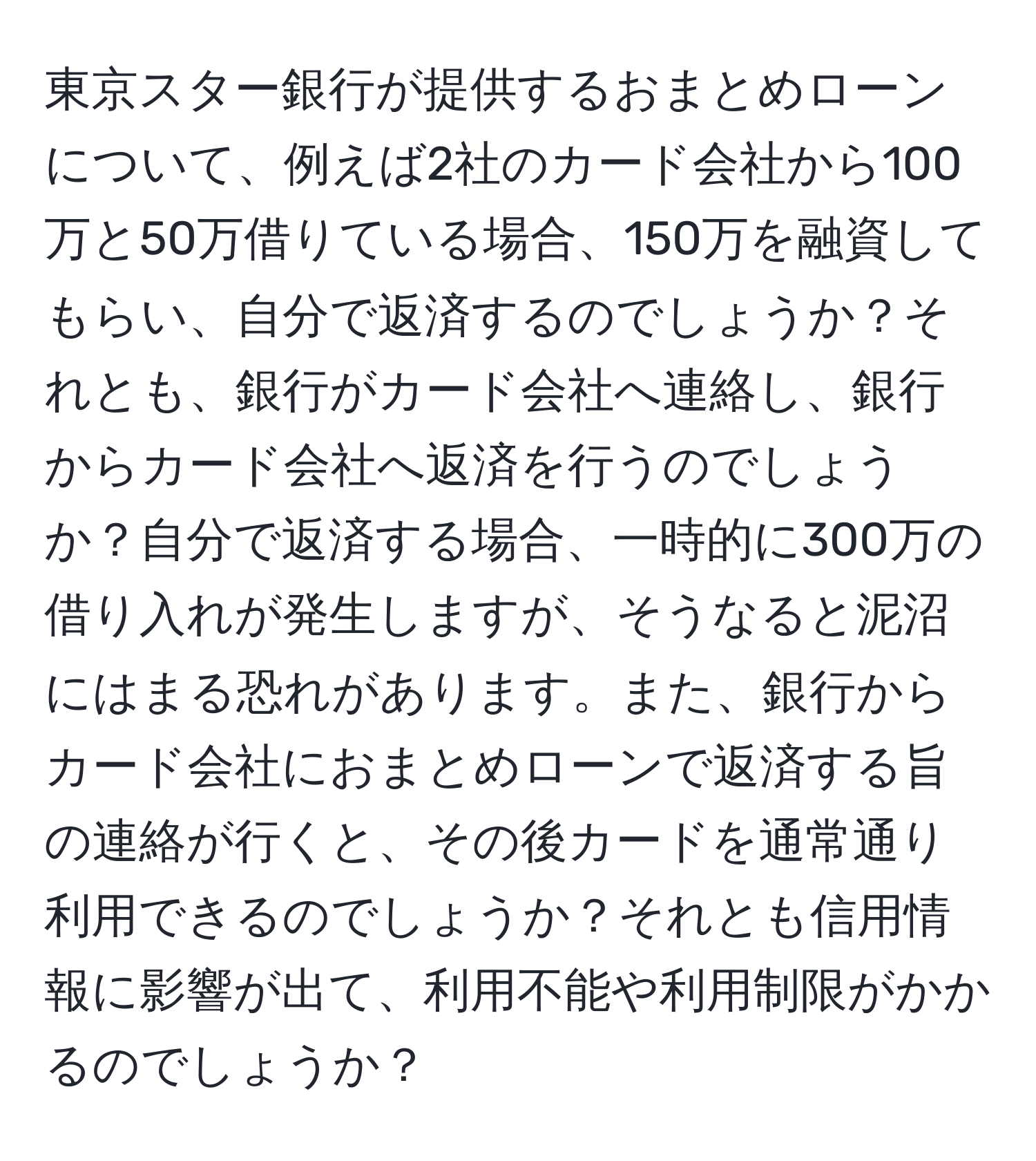 東京スター銀行が提供するおまとめローンについて、例えば2社のカード会社から100万と50万借りている場合、150万を融資してもらい、自分で返済するのでしょうか？それとも、銀行がカード会社へ連絡し、銀行からカード会社へ返済を行うのでしょうか？自分で返済する場合、一時的に300万の借り入れが発生しますが、そうなると泥沼にはまる恐れがあります。また、銀行からカード会社におまとめローンで返済する旨の連絡が行くと、その後カードを通常通り利用できるのでしょうか？それとも信用情報に影響が出て、利用不能や利用制限がかかるのでしょうか？