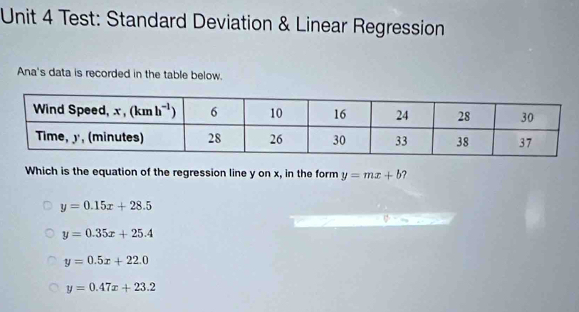 Test: Standard Deviation & Linear Regression
Ana's data is recorded in the table below.
Which is the equation of the regression line y on x, in the form y=mx+b ?
y=0.15x+28.5
y=0.35x+25.4
y=0.5x+22.0
y=0.47x+23.2