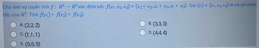 Cho ánh xạ tuyến tính 1: :R^3to R^3 xác định bởi: f(x_1,x_2,x_3)=(x_2+x_3,x_1+x_3,x_1+x_2). Gọi (e)=(e_1,e_2,e_3) là cở sở chính
tắc của R^3. Tính f(e_1)+f(e_2)+f(e_3).
B.
A. (2,2,2) (3,3,3)
C. (1,1,1)
D. (4,4,4)
E. (5,5,5)