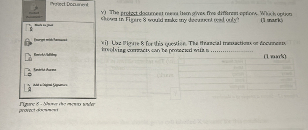 Protect Document 
Protrct v) The protect document menu item gives five different options. Which option 
Document shown in Figure 8 would make my document read only? (1 mark) 
Mark as Final 
Encrypt with Password 
vi) Use Figure 8 for this question. The financial transactions or documents 
involving contracts can be protected with a_ 
Figure 8 - Shows the menus under 
protect document