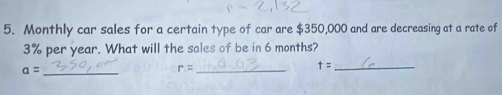 Monthly car sales for a certain type of car are $350,000 and are decreasing at a rate of
3% per year. What will the sales of be in 6 months?
a= _ 
_ r=
_ t=