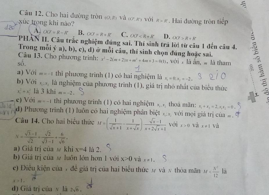 Cho hai đường tròn (O:R) và (O':R') với R>R' Hai đường tròn tiếp
xúc trong khi nào?
A. OO'=R-R' B. OO'=R+R' C. OO' D. OO'>R+R'
PHẢN II. Câu trắc nghiệm đúng sai. Thí sinh trả lời từ câu 1 đến câu 4.
Trong mỗi ý a), b), c), d) ở mỗi câu, thí sinh chọn đúng hoặc sai.
Câu 13. Cho phương trình: x^2-2(m+2)x+m^2+4m+3=0(1) , với x là ần, m là tham
số.
a) Với m=-1 thì phương trình (1) có hai nghiệm là x_1=0:x_2=-2.
b) Với x_1:x_2 là nghiệm của phương trình (1), giá trị nhỏ nhất của biểu thức
x_1^(2+x_2^2 là 3 khi m=-2.
c) Với m=-1 thì phương trình (1) có hai nghiệm x_1),x_2 thoả mãn: x_1+x_2=2,x_1x_2=0.
d) Phương trình (1) luôn có hai nghiệm phân biệt x_1:x_2 với mọi giá trị củam .
Câu 14. Cho hai biểu thức M=( 1/sqrt(x)+1 - 1/x+sqrt(x) )·  (sqrt(x)-1)/x+2sqrt(x)+1  với x>0 và x!= 1 và
V= (sqrt(3)-1)/sqrt(2) + sqrt(2)/sqrt(3)-1 + 6/sqrt(6) .
a) Giá trị của M khi x=4 là 2.
b) Giá trị của M luôn lớn hơn 1 với x>0 và x!= 1.
c) Điều kiện của x đề giá trị của hai biểu thức m và ν thỏa mãn M là
x>1.
d) Giá trị của  là 2sqrt(6).