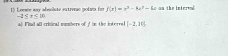 Exampies. 
1) Locate any absolute extreme points for f(x)=x^3-8x^2-6x on the interval
-2≤ x≤ 10. 
a) Find all critical numbers of f in the interval [-2,10].