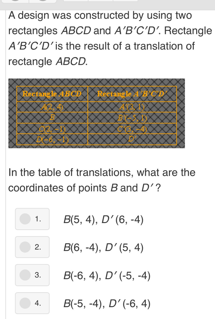 A design was constructed by using two
rectangles ABCD and A'B'C'D'. Rectangle
A'B'C'D is the result of a translation of
rectangle ABCD.
In the table of translations, what are the
coordinates of points B and D' ?
1. B(5,4), D'(6,-4)
2. B(6,-4), D'(5,4)
3. B(-6,4), D'(-5,-4)
4. B(-5,-4), D'(-6,4)