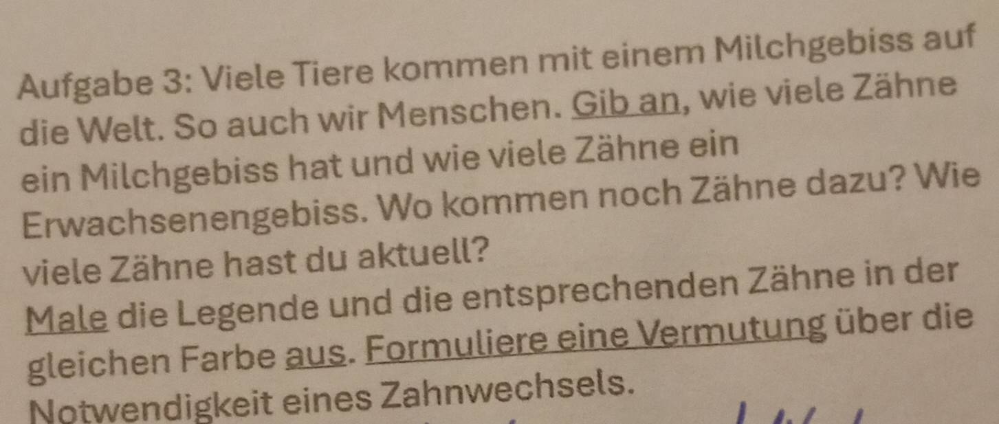 Aufgabe 3: Viele Tiere kommen mit einem Milchgebiss auf 
die Welt. So auch wir Menschen. Gib an, wie viele Zähne 
ein Milchgebiss hat und wie viele Zähne ein 
Erwachsenengebiss. Wo kommen noch Zähne dazu? Wie 
viele Zähne hast du aktuell? 
Male die Legende und die entsprechenden Zähne in der 
gleichen Farbe aus. Formuliere eine Vermutung über die 
Notwendigkeit eines Zahnwechsels.