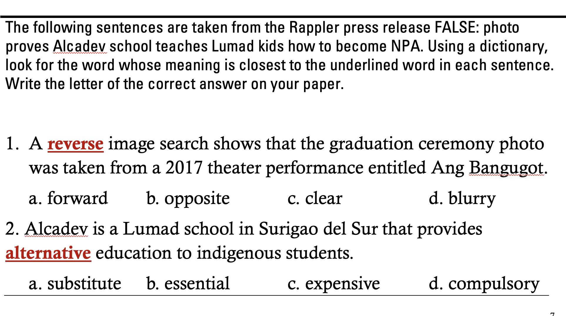 The following sentences are taken from the Rappler press release FALSE: photo
proves Alcadev school teaches Lumad kids how to become NPA. Using a dictionary,
look for the word whose meaning is closest to the underlined word in each sentence.
Write the letter of the correct answer on your paper.
1. A reverse image search shows that the graduation ceremony photo
was taken from a 2017 theater performance entitled Ang Bangugot.
a. forward b. opposite c. clear d. blurry
2. Alcadev is a Lumad school in Surigao del Sur that provides
alternative education to indigenous students.
a. substitute b. essential c. expensive d. compulsory