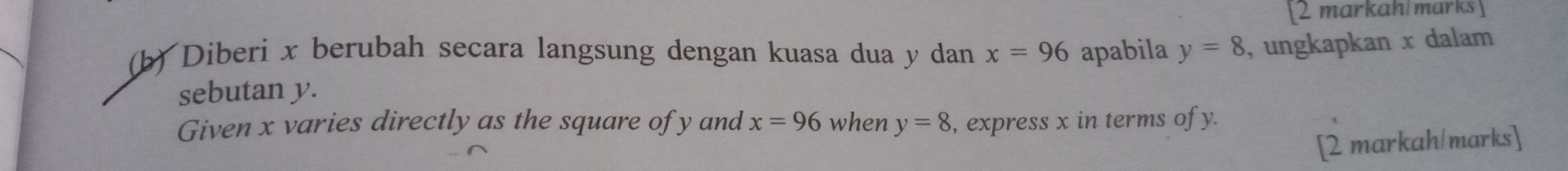 [2 markah marks ] 
(b) Diberi x berubah secara langsung dengan kuasa dua y dan x=96 apabila y=8 , ungkapkan x dalam 
sebutan y. 
Given x varies directly as the square of y and x=96 when y=8 , express x in terms of y. 
[2 markah/marks]