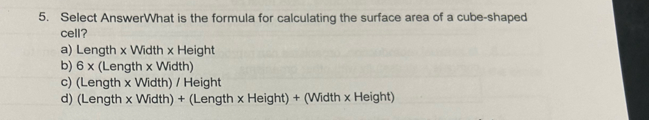 Select AnswerWhat is the formula for calculating the surface area of a cube-shaped
cell?
a) Length x Width x Height
b) 6 x (Length x Width)
c) (Length x Width) / Height
d) (Length x Width) + (Length x Height) + (Width x Height)