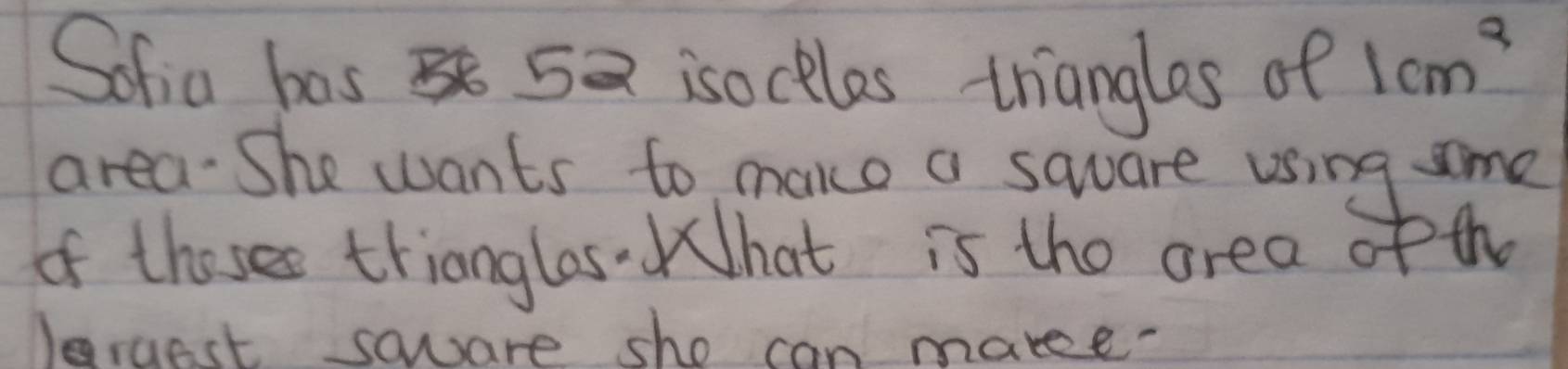 Sofia bos 5 isockles trianglos of 1cm^2
area. She wants to make a square using some 
of thoses trianglas.hat is the area of th 
Jargest saware sho can makee?