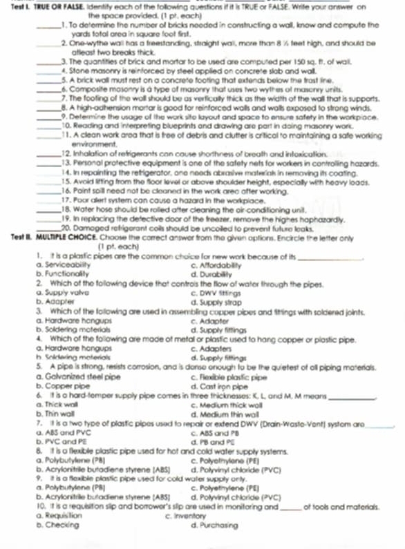 Test I TRUE OR FALSE. Identity each of the following questions if it is TRUE or FALSE. Write your answer on
the space provided. (1 pt. each)
_1. To determine the number of bricks needed in constructing a wall, know and compute the
yards total area in square foot first.
_2. One-wythe wall has a freestanding, straight wall, more than 8 ½ feet high, and should be
atleast two breaks thick.
_3. The quantities of brick and mortar to be used are computed per 150 sq. ft. of wall.
_4. Stone masonry is reinforced by steel appilied on concrete slab and wall.
_5. A brick wall must rest on a concrete footing that extends below the frost line.
_6. Composite masonry is a type of masonry that uses two wythes of masonry units.
_7. The footing of the woll should be as verfically thick as the width of the wall that is supports.
_8. A high-adhension mortar is good for reinforced walls and walls exposed to strong winds.
_9. Determine the usage of the work sito layout and space to ensure safety in the workpiace.
_10. Reading and interpreting blueprints and drawing are part in doing masonry worc.
_11. A clean work area that is free of debris and clutter is critical to maintaining a safe working
environment.
_12. Inhalation of refrigerants can cause shorthness of breath and intoxication.
_13. Personal protective equipment 's one of the safety nets for workers in controlling hazards.
_14. In repainting the refrigerator, one needs abrasive materials in removing its coating.
_15. Avoid litting from the floor level or above shoulder height, especially with heavy loads.
_16. Paint soill need not be cleaned in the work area after working.
_17. Poor alert systern can cause a hazard in the workpiace.
_18. Water hose should be rolled after cleaning the oir-conditioning unil.
_19. In replacing the defective door of the freezer, remove the highes haphazardly.
_20. Damaged refrigerant coils should be uncoiled to prevent future leaks.
Test II. MULTIPLE CHOICE. Chouse the correct answor from the given options. Encircle the letter only
(1 pt. each)
1. it is a plasfic pipes are the common choice for new work because of its_ .
a. Serviceability c. Affordabillity
b. Functionality d. Durabillity
2. Which of the folowing device that controis the flow of water through the pipes.
a. Supply valve c. DWV Sttings
b. Adapter d. Supply strap
3. Which of the following are used in assembling copper pipes and fittings with soldered joints.
a. Hardware hangups c. Adapter
b. Soldering moterials d. Supply fittings
4. Which of the following are made of metal or plastic used to hang copper or plastic pipe.
a. Hardware hangups c. Adapters
b Soldering moterials d. Supply fittings
5. A pipe is strong, resists corrosion, and is donso onough to be the quietest of all piping materials.
a. Galvanized steel pipe c. Fexible plasfic pipe
b. Copper pipe d. Cast iron pipe
6. It is a hard-temper supply pipe comes in three thicknesses: K. L, and M. M means_
a. Thick wall c. Mediumn thick woll
b. Thin walll d. Medium thin wall
7. It is a two type of plastic pipes used to repair or extend DWV (Drain-Waste-Vent) system are _.
a. ABS and PVC c. ABS and PB
b. PVC and PE d. I'B and P
8. It is a flexible plastic pipe used for hot and cold water supply systems.
a. Połybutylene (PB) c. Polyothylene (PE)
b. Acrylonitrille butadiene styrene (ABS] d. Polyvinyl chloride (PVC)
9, It is a flexible plastic pipe used for cold water supply only.
a. Polybutylene (PB) c. Polyetrylene (PE)
b. Acrylonitrile butadiene styrene (ABS) d. Polyvinyl chloride (PVC)
10. It is a requisition slip and borrower's slip are used in monitoring and_ of tools and materials.
a. Requisition c. Inventory
b. Checking d. Purchasing