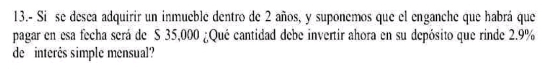 13.- Si se desea adquirir un inmueble dentro de 2 años, y suponemos que el enganche que habrá que 
pagar en esa fecha será de S 35,000 ¿Qué cantidad debe invertir ahora en su depósito que rinde 2.9%
de interés simple mensual?