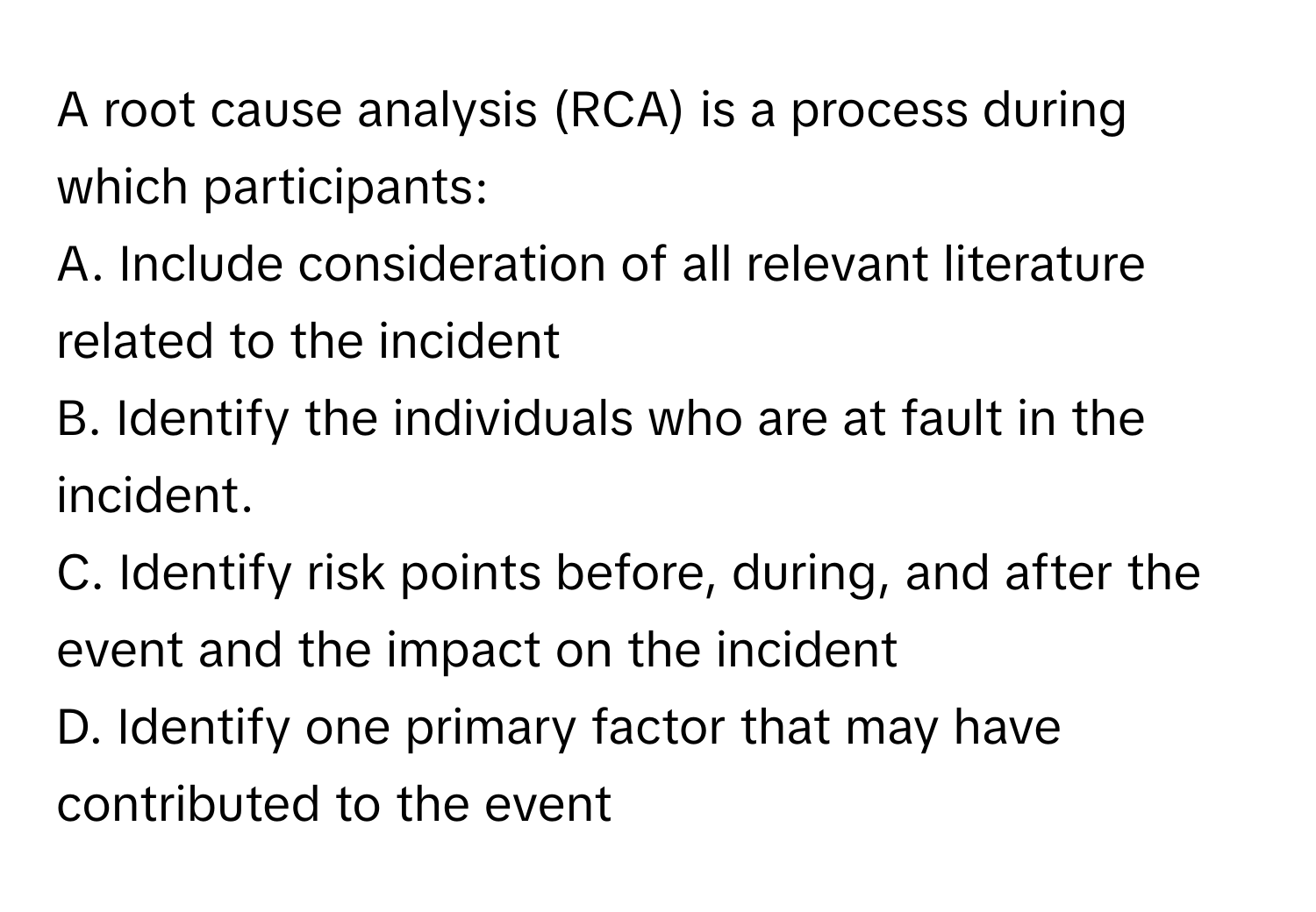 A root cause analysis (RCA) is a process during which participants:

A. Include consideration of all relevant literature related to the incident
B. Identify the individuals who are at fault in the incident.
C. Identify risk points before, during, and after the event and the impact on the incident
D. Identify one primary factor that may have contributed to the event