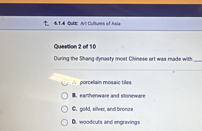 Art Cultures of Asia
Question 2 of 10
During the Shang dynasty most Chinese art was made with_
A porcelain mosaic tiles
B. earthenware and stoneware
C. gold, silver, and bronze
D. woodcuts and engravings