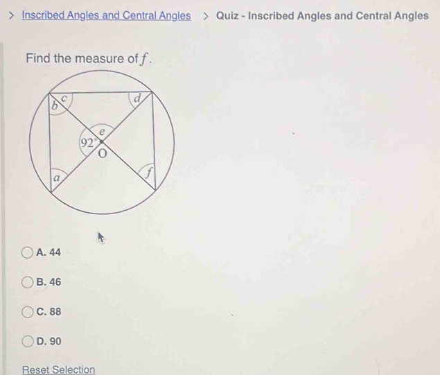 Inscribed Angles and Central Angles > Quiz - Inscribed Angles and Central Angles
Find the measure of f.
A. 44
B. 46
C. 88
D. 90
Reset Selection