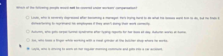 Which of the following people would not be covered under workers' compensation?
Louie, who is severely depressed after becoming a manager. He's trying hard to do what his bosses want him to do, but he finds it
disheartening to reprimand his employees if they aren't doing their work correctly.
Autumn, who gets carpal tunnel syndrome after typing reports for her boss all day. Autumn works at home.
Joe, who loses a finger while working with a meat grinder at the butcher shop where he works.
Layla, who is driving to work on her regular morning commute and gets into a car accident.