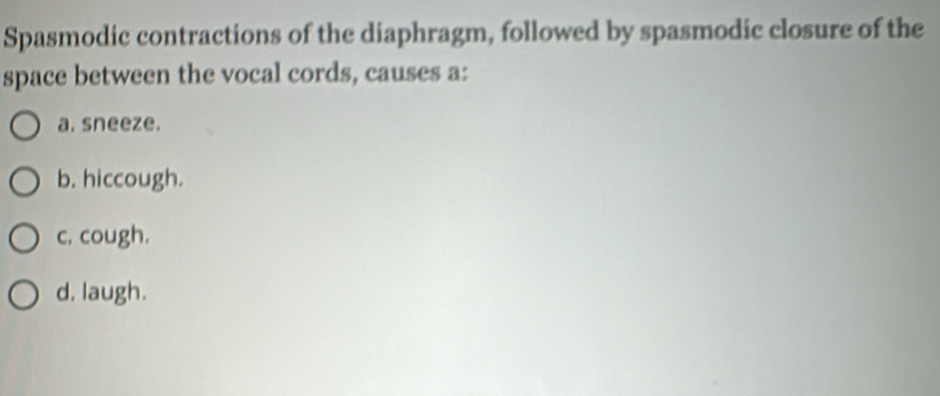 Spasmodic contractions of the diaphragm, followed by spasmodic closure of the
space between the vocal cords, causes a:
a. sneeze.
b. hiccough.
c. cough.
d. laugh.