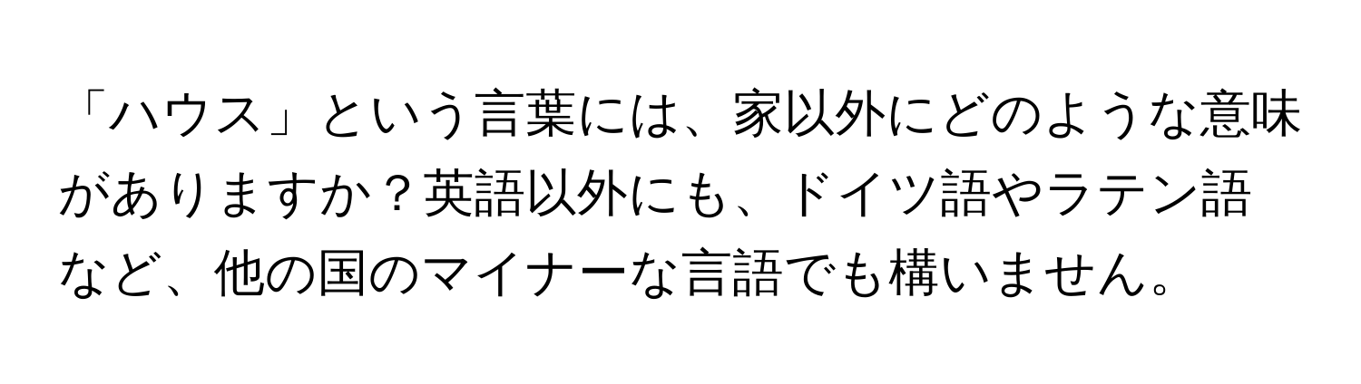 「ハウス」という言葉には、家以外にどのような意味がありますか？英語以外にも、ドイツ語やラテン語など、他の国のマイナーな言語でも構いません。