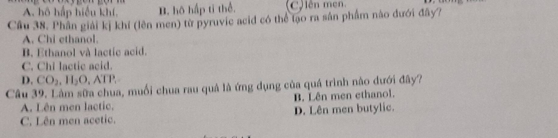 A. hô hấp hiểu khí, B. hô hấp ti thể. ên men.
Câu 38. Phần giải kị khí (lên men) từ pyruvic acid có thể tạo ra sản phẩm nào đưới đây?
A. Chi ethanol.
B. Ethanol và lactic acid.
C. Chi lactic acid.
D. CO_2, H_2O, ATP. 
Câu 39. Lâm sữa chua, muối chua rau quả là ứng dụng của quá trình nào dưới đây?
A. Lên men lactic. B. Lên men ethanol.
C. Lên men acetic. D. Lên men butylic.