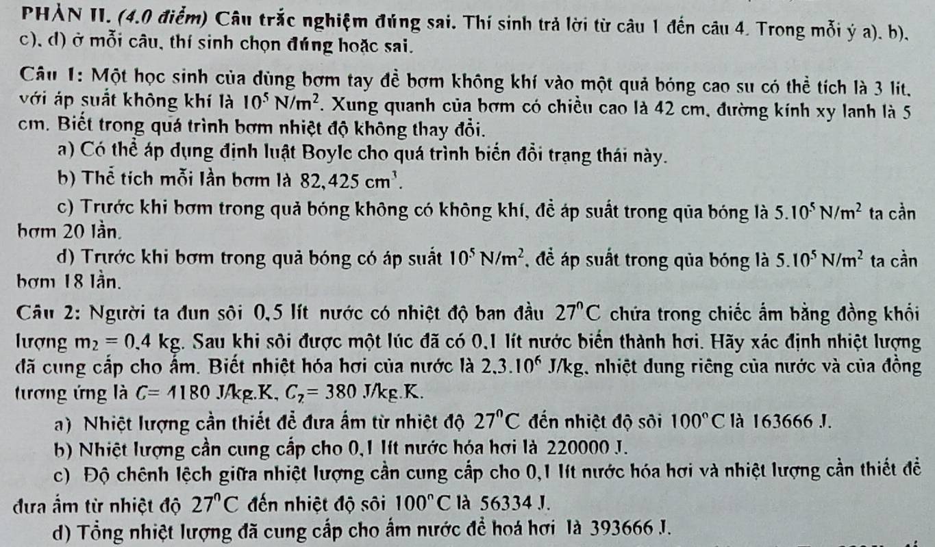 PHẢN II. (4.0 điểm) Câu trắc nghiệm đúng sai. Thí sinh trả lời từ câu 1 đến câu 4. Trong mỗi ý a). b).
c), d) ở mỗi câu, thí sinh chọn đúng hoặc sai.
Câu 1: Một học sinh của dùng bợm tay để bợm không khí vào một quả bóng cao su có thể tích là 3 lit.
với áp suất không khí là 10^5N/m^2. Xung quanh của bợm có chiều cao là 42 cm, đường kính xy lanh là 5
cm. Biết trong quá trình bợm nhiệt độ không thay đổi.
a) Có thể áp dụng định luật Boyle cho quá trình biển đổi trạng thái này.
b) Thể tích mỗi lần bơm là 82,425cm^3.
c) Trước khi bợm trong quả bóng không có không khí, để áp suất trong qua bóng là 5.10^5N/m^2 ta cần
bơm 20 lần.
d) Trước khi bơm trong quả bóng có áp suất 10^5N/m^2 , để áp suất trong qủa bóng là 5.10^5N/m^2 ta cần
bơm 18 lần.
Câu 2: Người ta đun sội 0,5 lít nước có nhiệt độ ban đầu 27°C chứa trong chiếc ẩm bằng đồng khối
lượng m_2=0.4kg 2. Sau khi sôi được một lúc đã có 0,1 lít nước biển thành hợi. Hãy xác định nhiệt lượng
đã cung cấp cho ấm. Biết nhiệt hóa hơi của nước là 2,3.10^6 J/k kg, nhiệt dung riêng của nước và của đồng
tương ứng là C=4180 J/kg.K, C_7=380.J/kg.K.
a) Nhiệt lượng cần thiết đễ đưa ấm từ nhiệt độ 27°C đến nhiệt độ sôi 100°C là 163666 J.
b) Nhiệt lượng cần cung cấp cho 0,1 lít nước hóa hợi là 220000 J.
c) Độ chênh lệch giữa nhiệt lượng cần cung cấp cho 0,1 lít nước hóa hợi và nhiệt lượng cần thiết đề
đựa ẩm từ nhiệt độ 27°C đến nhiệt độ sôi 100°C là 56334 J.
d) Tổng nhiệt lượng đã cung cấp cho ấm nước để hoá hơi là 393666 J.