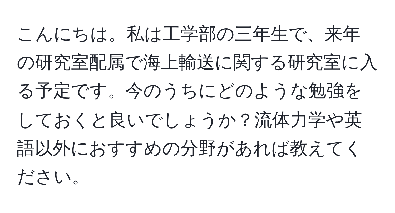 こんにちは。私は工学部の三年生で、来年の研究室配属で海上輸送に関する研究室に入る予定です。今のうちにどのような勉強をしておくと良いでしょうか？流体力学や英語以外におすすめの分野があれば教えてください。