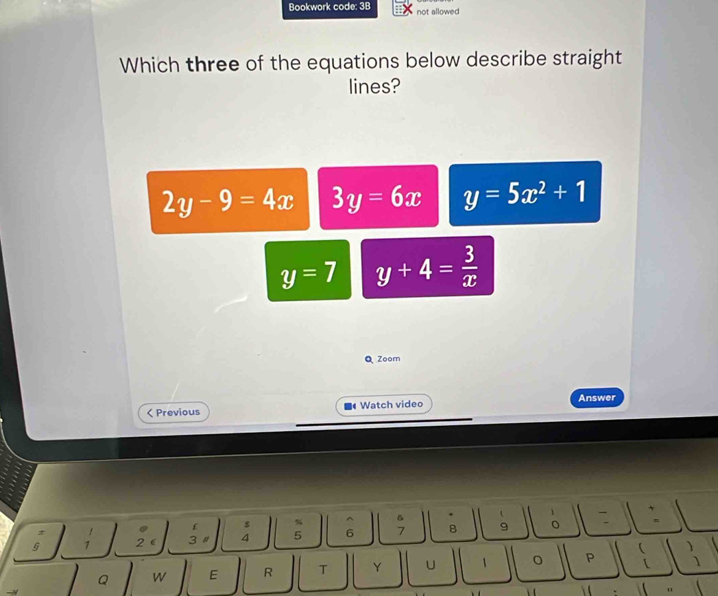 Bookwork code: 3B not allowed
Which three of the equations below describe straight
lines?
2y-9=4x 3y=6x y=5x^2+1
y=7 y+4= 3/x 
Q Zoom
Answer
< Previous Watch video
£ $ % ^ B  1
§ 1 2  3 # 4 5  6 7 8 9 。 .
* 1
Q W E R T Y U 1 P 、 )