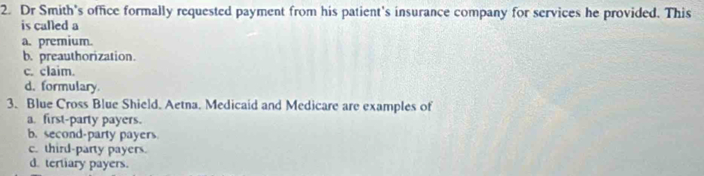 Dr Smith's office formally requested payment from his patient's insurance company for services he provided. This
is called a
a. premium.
b. preauthorization.
c. claim.
d. formulary.
3. Blue Cross Blue Shield. Aetna. Medicaid and Medicare are examples of
a. first-party payers.
b. second-party payers
c. third-party payers.
d. tertiary payers.