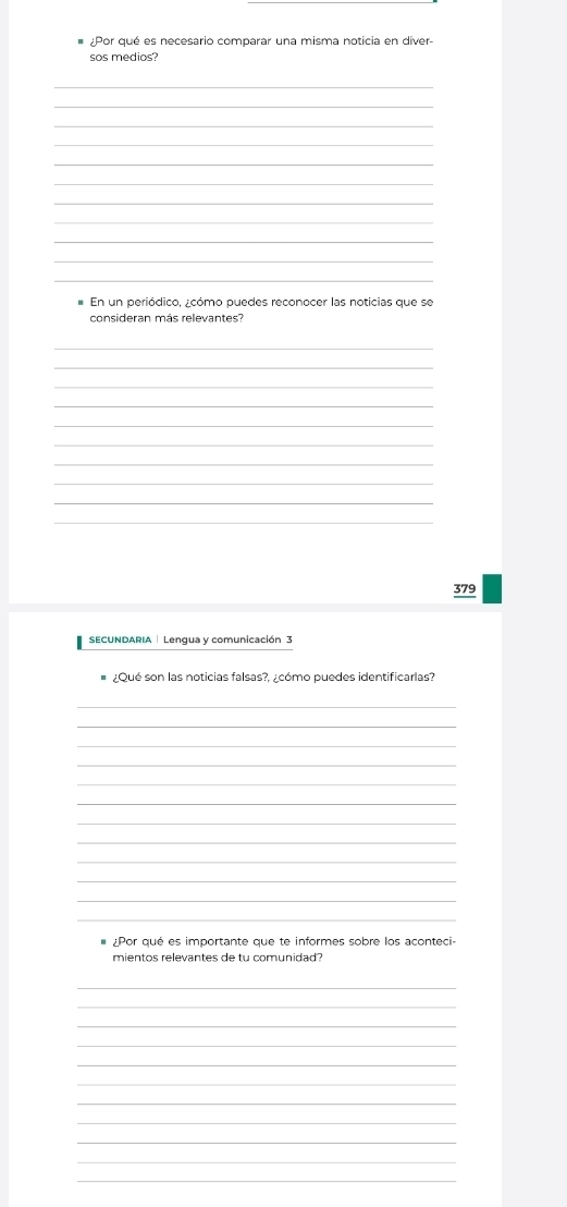 Por qué es necesario comparar una misma noticia en diver 
sos medios? 
_ 
_ 
_ 
_ 
_ 
_ 
_ 
_ 
_ 
_ 
_ 
En un periódico, ¿cómo puedes reconocer las noticias que se 
consideran más relevantes? 
_ 
_ 
_ 
_ 
_ 
_ 
_ 
_ 
_ 
_ 
379 
SECUNDARIA | Lengua y comunicación 3 
¿Qué son las noticias falsas?, ¿cómo puedes identificarlas? 
_ 
_ 
_ 
_ 
_ 
_ 
_ 
_ 
_ 
_ 
_ 
_ 
¿Por qué es importante que te informes sobre los aconteci- 
mientos relevantes de tu comunidad 
_ 
_ 
_ 
_ 
_ 
_ 
_ 
_ 
_ 
_ 
_