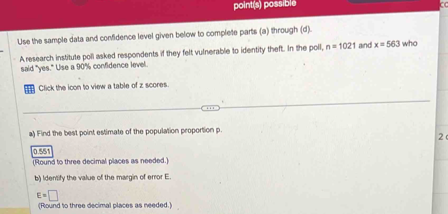 point(s) possible co
Use the sample data and confidence level given below to complete parts (a) through (d).
A research institute poll asked respondents if they felt vulnerable to identity theft. In the poll, n=1021 and x=563 who
said "yes." Use a 90% confidence level.
1 Click the icon to view a table of z scores.
a) Find the best point estimate of the population proportion p.
2
0.551
(Round to three decimal places as needed.)
b) Identify the value of the margin of error E.
E=□
(Round to three decimal places as needed.)