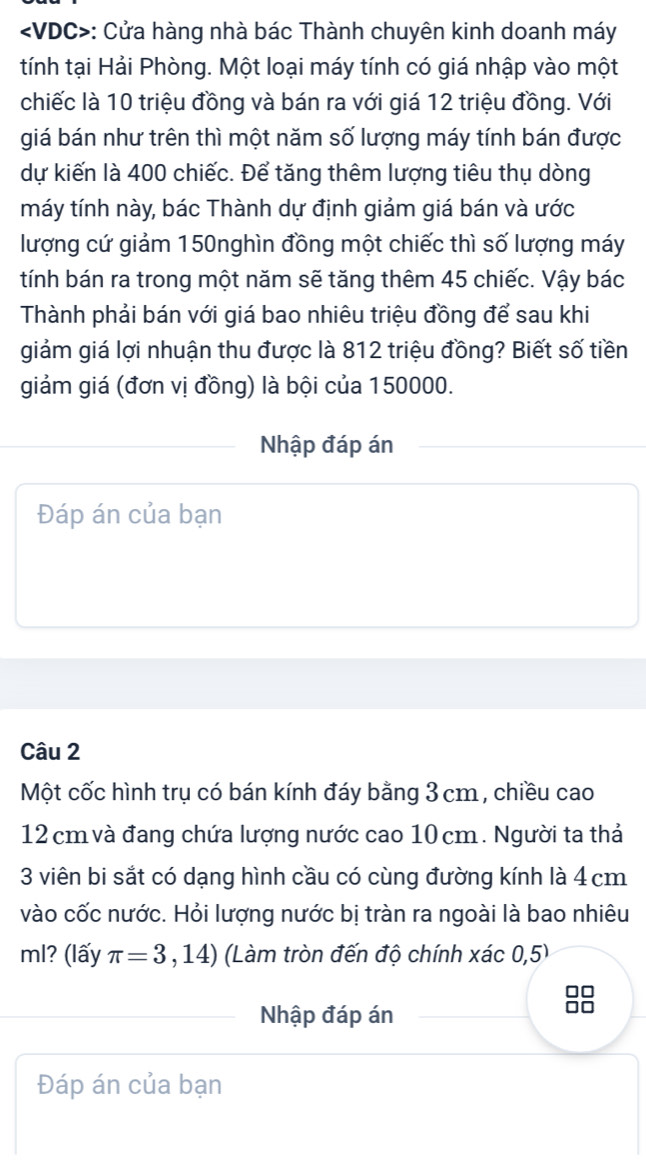 : Cửa hàng nhà bác Thành chuyên kinh doanh máy 
tính tại Hải Phòng. Một loại máy tính có giá nhập vào một 
chiếc là 10 triệu đồng và bán ra với giá 12 triệu đồng. Với 
giá bán như trên thì một năm số lượng máy tính bán được 
dự kiến là 400 chiếc. Để tăng thêm lượng tiêu thụ dòng 
máy tính này, bác Thành dự định giảm giá bán và ước 
lượng cứ giảm 150nghìn đồng một chiếc thì số lượng máy 
tính bán ra trong một năm sẽ tăng thêm 45 chiếc. Vậy bác 
Thành phải bán với giá bao nhiêu triệu đồng để sau khi 
giảm giá lợi nhuận thu được là 812 triệu đồng? Biết số tiền 
giảm giá (đơn vị đồng) là bội của 150000. 
Nhập đáp án 
Đáp án của bạn 
Câu 2 
Một cốc hình trụ có bán kính đáy bằng 3 cm , chiều cao
12 cm và đang chứa lượng nước cao 10 cm. Người ta thả 
3 viên bi sắt có dạng hình cầu có cùng đường kính là 4 cm
vào cốc nước. Hỏi lượng nước bị tràn ra ngoài là bao nhiêu 
ml? (lấy π =3,14) (Làm tròn đến độ chính xác 0,5) 
Nhập đáp án
88
Đáp án của bạn