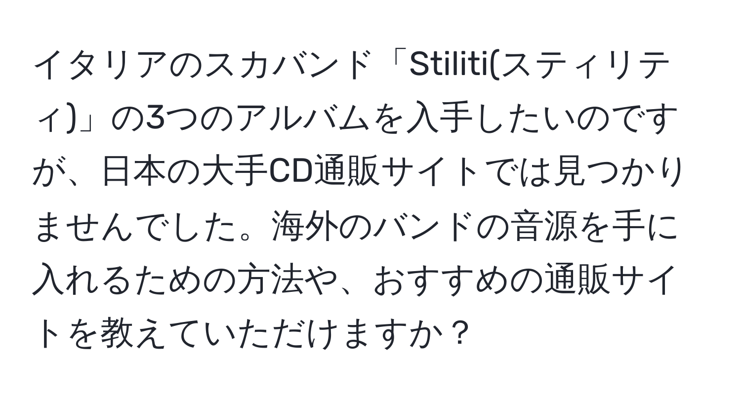 イタリアのスカバンド「Stiliti(スティリティ)」の3つのアルバムを入手したいのですが、日本の大手CD通販サイトでは見つかりませんでした。海外のバンドの音源を手に入れるための方法や、おすすめの通販サイトを教えていただけますか？