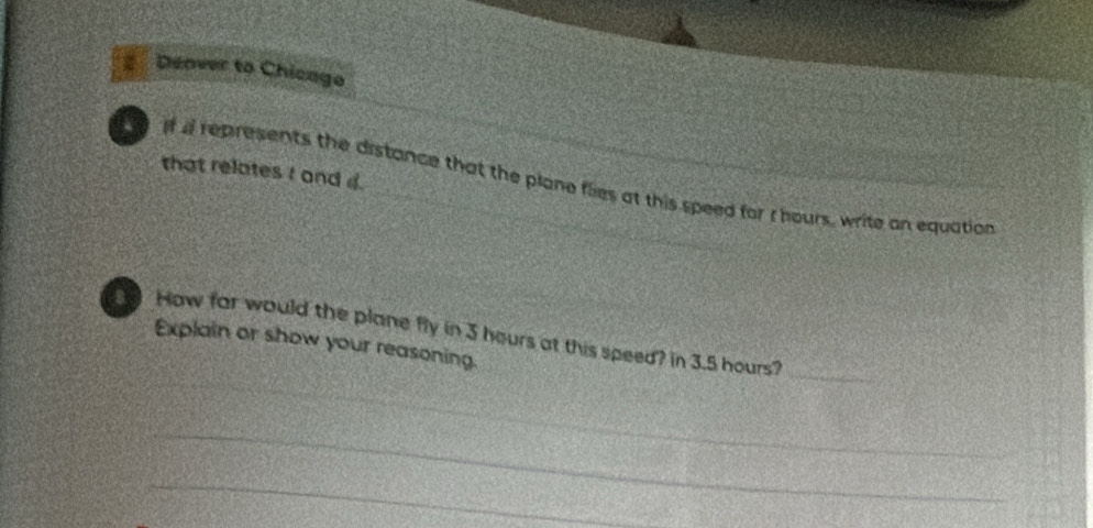 Denver to Chicago 
that relates I and 4. 
if i represents the distance that the plane flies at this speed for I hours, write an equation 
_ 
How far would the plane fly in 3 hours at this speed? in 3.5 hours?_ 
Explain or show your reasoning. 
_ 
_